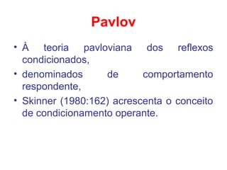 Pavlov
• À teoria pavloviana dos reflexos
condicionados,
• denominados de comportamento
respondente,
• Skinner (1980:162) acrescenta o conceito
de condicionamento operante.
 