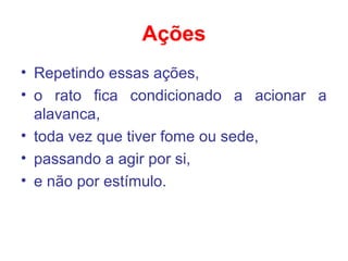 Ações
• Repetindo essas ações,
• o rato fica condicionado a acionar a
alavanca,
• toda vez que tiver fome ou sede,
• passando a agir por si,
• e não por estímulo.
 