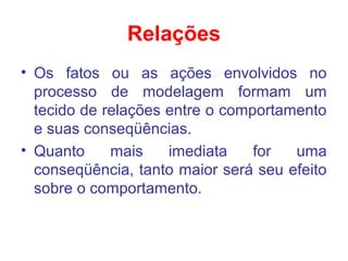 Relações
• Os fatos ou as ações envolvidos no
processo de modelagem formam um
tecido de relações entre o comportamento
e suas conseqüências.
• Quanto mais imediata for uma
conseqüência, tanto maior será seu efeito
sobre o comportamento.
 