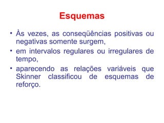 Esquemas
• Às vezes, as conseqüências positivas ou
negativas somente surgem,
• em intervalos regulares ou irregulares de
tempo,
• aparecendo as relações variáveis que
Skinner classificou de esquemas de
reforço.
 