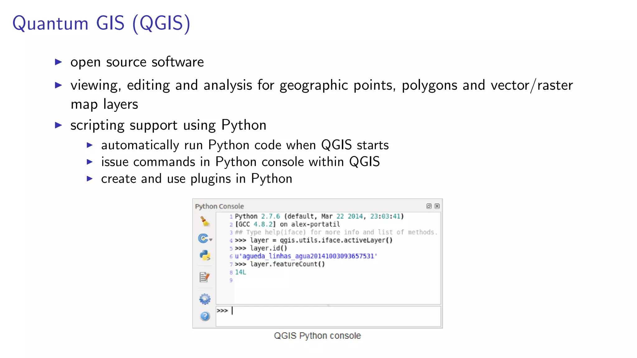 Quantum GIS (QGIS)
open source software
viewing, editing and analysis for geographic points, polygons and vector/raster
map layers
scripting support using Python
automatically run Python code when QGIS starts
issue commands in Python console within QGIS
create and use plugins in Python
 