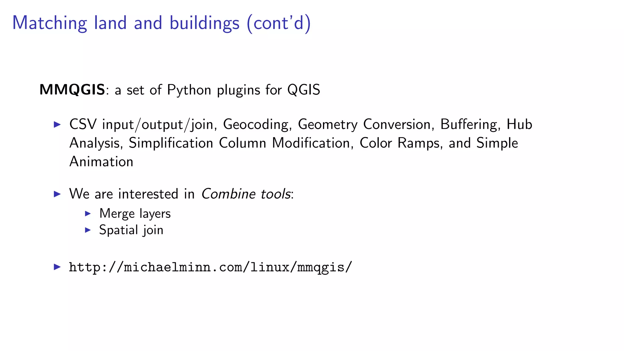Matching land and buildings (cont’d)
MMQGIS: a set of Python plugins for QGIS
CSV input/output/join, Geocoding, Geometry Conversion, Buﬀering, Hub
Analysis, Simpliﬁcation Column Modiﬁcation, Color Ramps, and Simple
Animation
We are interested in Combine tools:
Merge layers
Spatial join
http://michaelminn.com/linux/mmqgis/
 