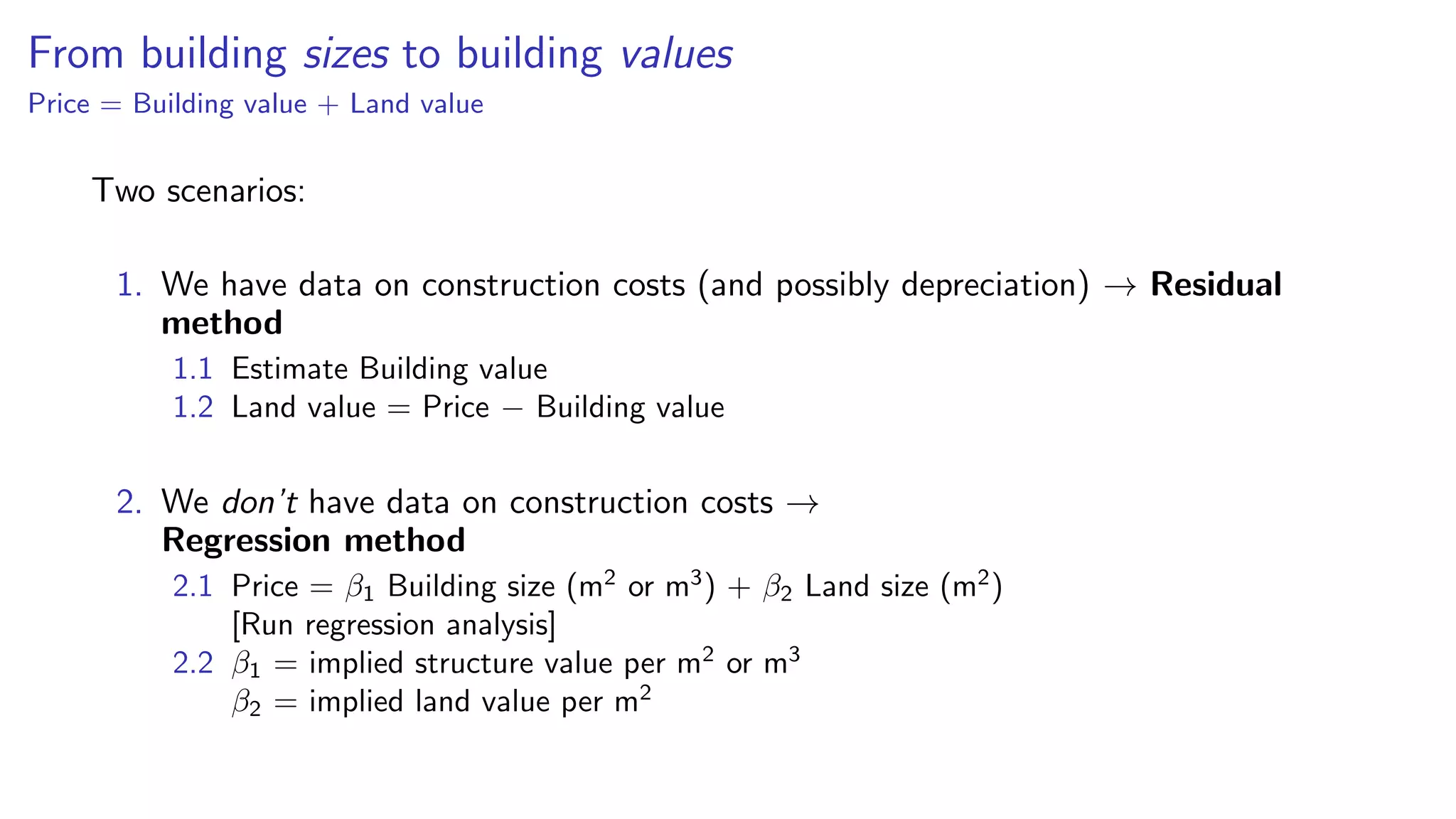 From building sizes to building values
Price = Building value + Land value
Two scenarios:
1. We have data on construction costs (and possibly depreciation) → Residual
method
1.1 Estimate Building value
1.2 Land value = Price − Building value
2. We don’t have data on construction costs →
Regression method
2.1 Price = β1 Building size (m2
or m3
) + β2 Land size (m2
)
[Run regression analysis]
2.2 β1 = implied structure value per m2
or m3
β2 = implied land value per m2
 