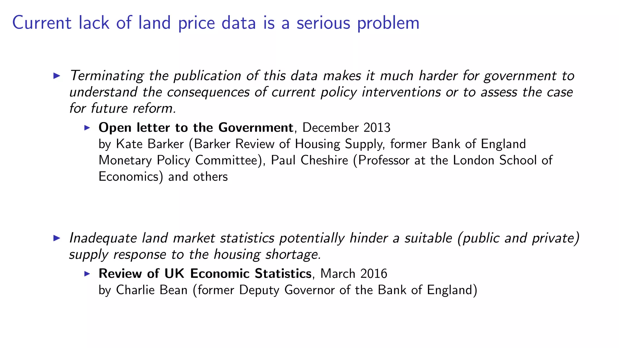 Current lack of land price data is a serious problem
Terminating the publication of this data makes it much harder for government to
understand the consequences of current policy interventions or to assess the case
for future reform.
Open letter to the Government, December 2013
by Kate Barker (Barker Review of Housing Supply, former Bank of England
Monetary Policy Committee), Paul Cheshire (Professor at the London School of
Economics) and others
Inadequate land market statistics potentially hinder a suitable (public and private)
supply response to the housing shortage.
Review of UK Economic Statistics, March 2016
by Charlie Bean (former Deputy Governor of the Bank of England)
 