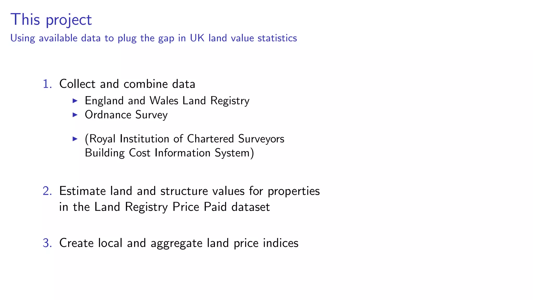 This project
Using available data to plug the gap in UK land value statistics
1. Collect and combine data
England and Wales Land Registry
Ordnance Survey
(Royal Institution of Chartered Surveyors
Building Cost Information System)
2. Estimate land and structure values for properties
in the Land Registry Price Paid dataset
3. Create local and aggregate land price indices
 