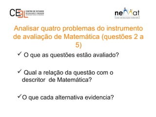 Analisar quatro problemas do instrumento
de avaliação de Matemática (questões 2 a
5)
 O que as questões estão avaliado?
 Qual a relação da questão com o
descritor de Matemática?
O que cada alternativa evidencia?
 