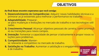 OBJETIVOS
Ao final desse encontro esperamos que você consiga:
1. Desenvolvimento de Competências: Adquirir novas habilidades técnicas e a
primorar as já existentes para melhorar a performance no trabalho.
2. Adaptabilidade: Preparar-
se para mudanças e evoluções no mercado de trabalho e nas tecnologias utili
zadas.
3. Crescimento Pessoal: Alcançar objetivos pessoais de carreira, como promoçõ
es ou transições para novos campos.
4. Inovação: Fomentar a capacidade de pensar criativamente e propor novas so
luções para problemas.
5. Competitividade: Manter-
se relevante e competitivo no mercado de trabalho.
6. Satisfação no Trabalho: Aumentar a satisfação e o engajamento no ambient
e de trabalho.
 