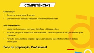 COMPETÊNCIAS
Comunicação
• Aprimorar a capacidade de escuta;
• Expressar ideias, opiniões, emoções e sentimentos com clareza.
Pensamento crítico:
• Interpretar informações com bases científicas, estéticas e éticas;
• Formular perguntas e respostas fundamentadas, a fim de apresentar soluções eficazes para
problemas;
• Formular pensamentos e respostas lógicas, com base na capacidade analítica de dados e
informações.
Foco de preparação: Profissional
 
