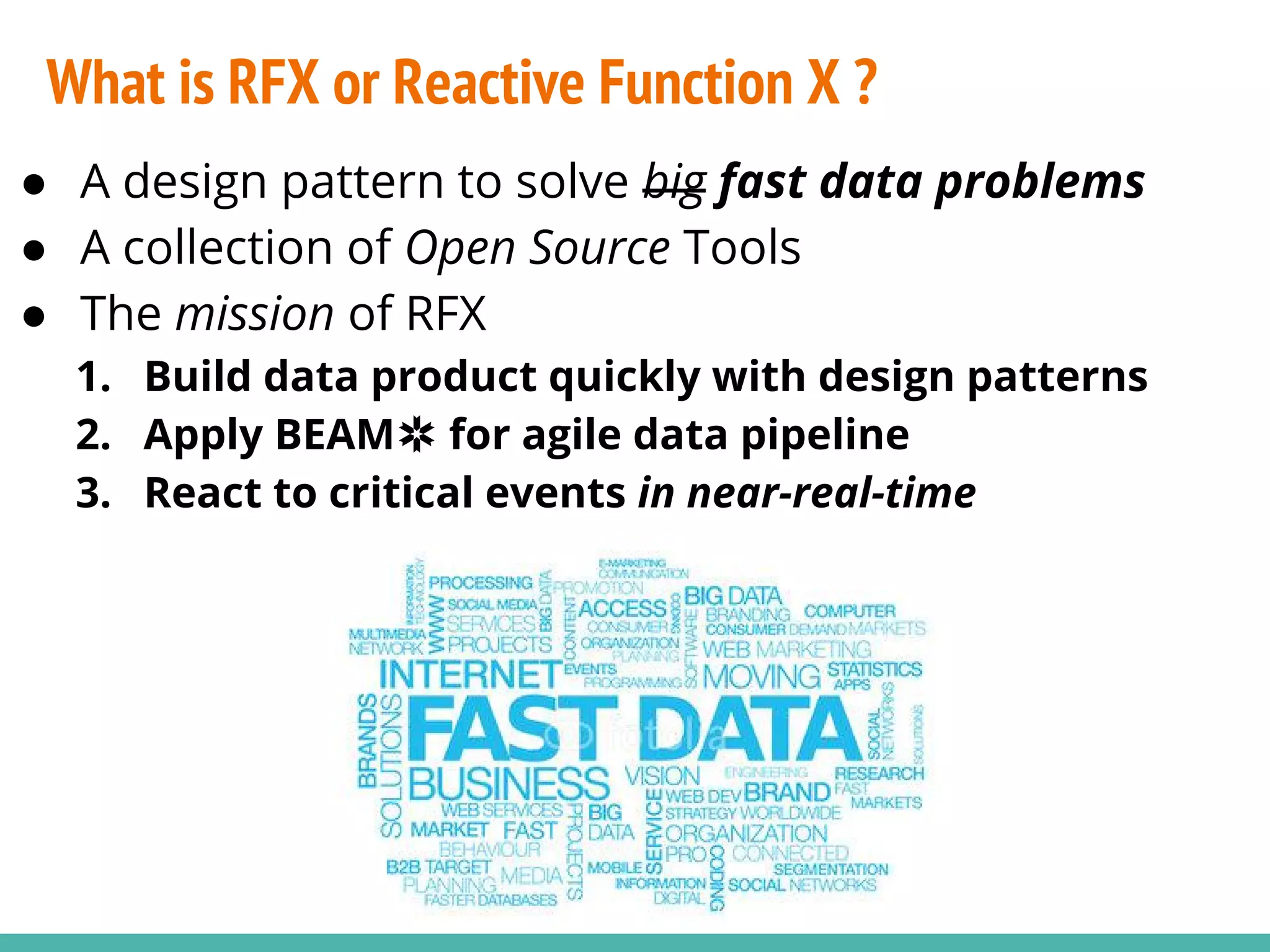 ● A design pattern to solve big fast data problems ● A collection of Open Source Tools ● The mission of RFX 1. Build data product quickly with design patterns 2. Apply BEAM✲ for agile data pipeline 3. React to critical events in near-real-time What is RFX or Reactive Function X ? 