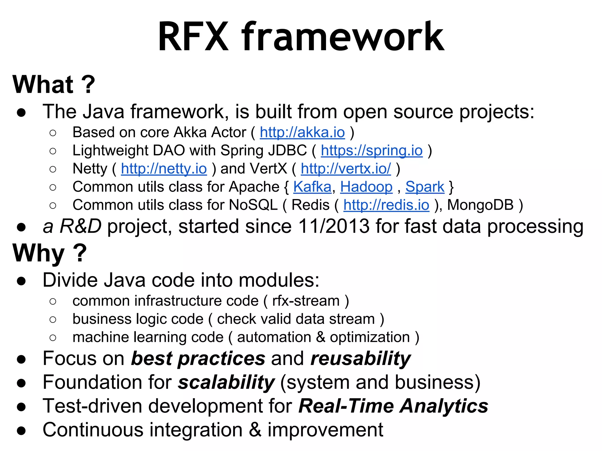 RFX framework What ? ● The Java framework, is built from open source projects: ○ Based on core Akka Actor ( http://akka.io ) ○ Lightweight DAO with Spring JDBC ( https://spring.io ) ○ Netty ( http://netty.io ) and VertX ( http://vertx.io/ ) ○ Common utils class for Apache { Kafka, Hadoop , Spark } ○ Common utils class for NoSQL ( Redis ( http://redis.io ), MongoDB ) ● a R&D project, started since 11/2013 for fast data processing Why ? ● Divide Java code into modules: ○ common infrastructure code ( rfx-stream ) ○ business logic code ( check valid data stream ) ○ machine learning code ( automation & optimization ) ● Focus on best practices and reusability ● Foundation for scalability (system and business) ● Test-driven development for Real-Time Analytics ● Continuous integration & improvement 