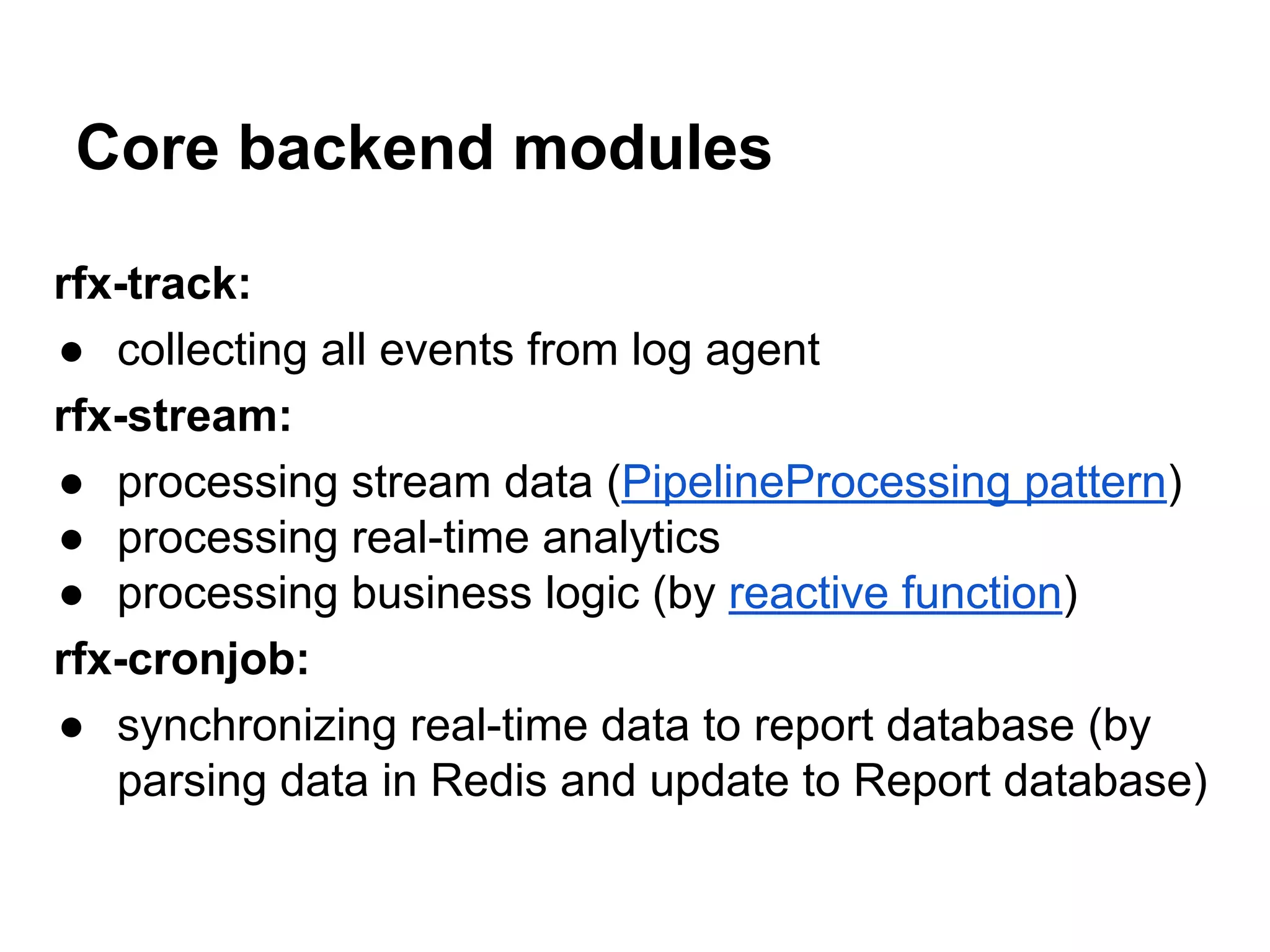 Core backend modules rfx-track: ● collecting all events from log agent rfx-stream: ● processing stream data (PipelineProcessing pattern) ● processing real-time analytics ● processing business logic (by reactive function) rfx-cronjob: ● synchronizing real-time data to report database (by parsing data in Redis and update to Report database) 