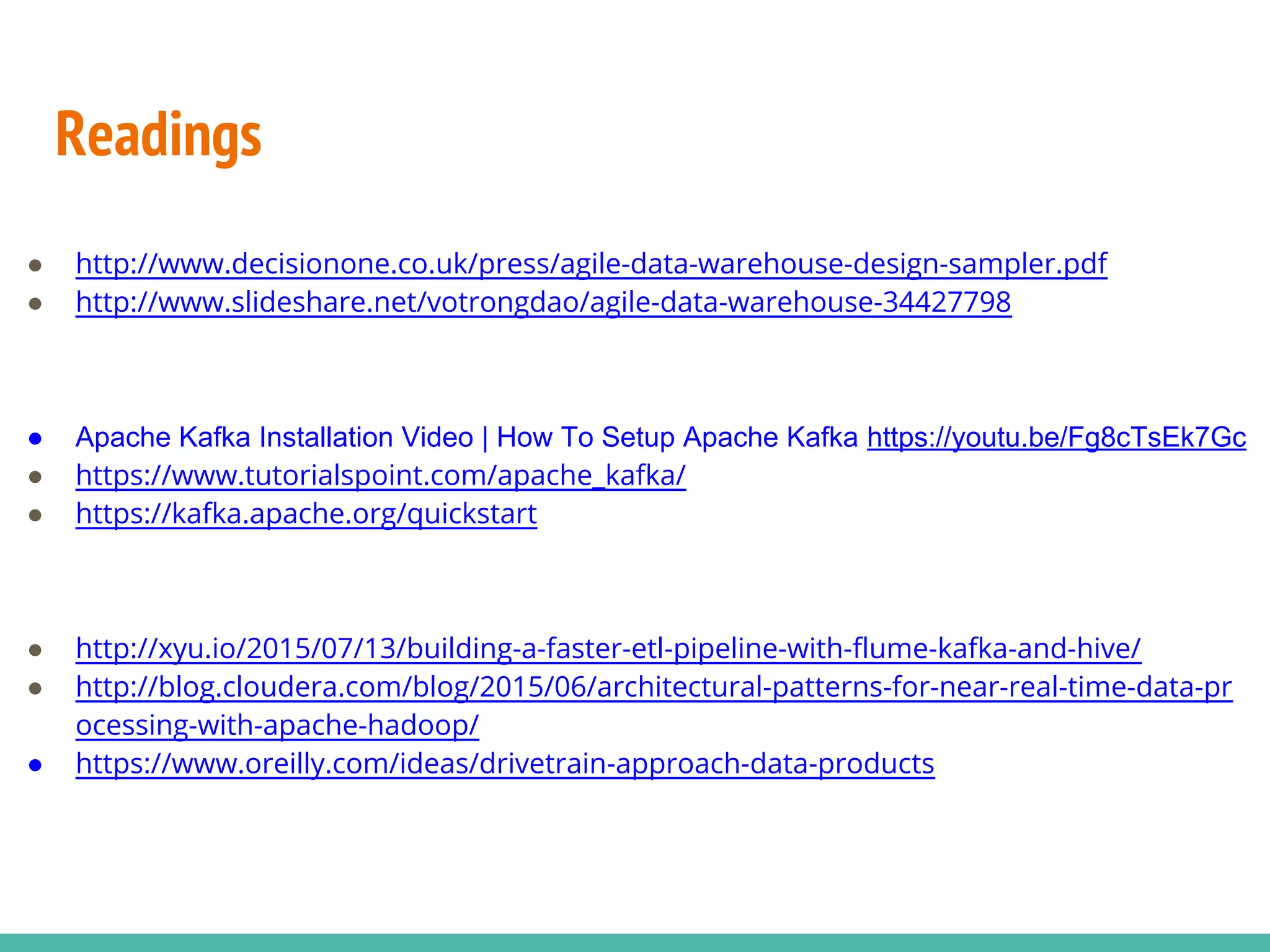Readings ● http://www.decisionone.co.uk/press/agile-data-warehouse-design-sampler.pdf ● http://www.slideshare.net/votrongdao/agile-data-warehouse-34427798 ● Apache Kafka Installation Video | How To Setup Apache Kafka https://youtu.be/Fg8cTsEk7Gc ● https://www.tutorialspoint.com/apache_kafka/ ● https://kafka.apache.org/quickstart ● http://xyu.io/2015/07/13/building-a-faster-etl-pipeline-with-flume-kafka-and-hive/ ● http://blog.cloudera.com/blog/2015/06/architectural-patterns-for-near-real-time-data-pr ocessing-with-apache-hadoop/ ● https://www.oreilly.com/ideas/drivetrain-approach-data-products 