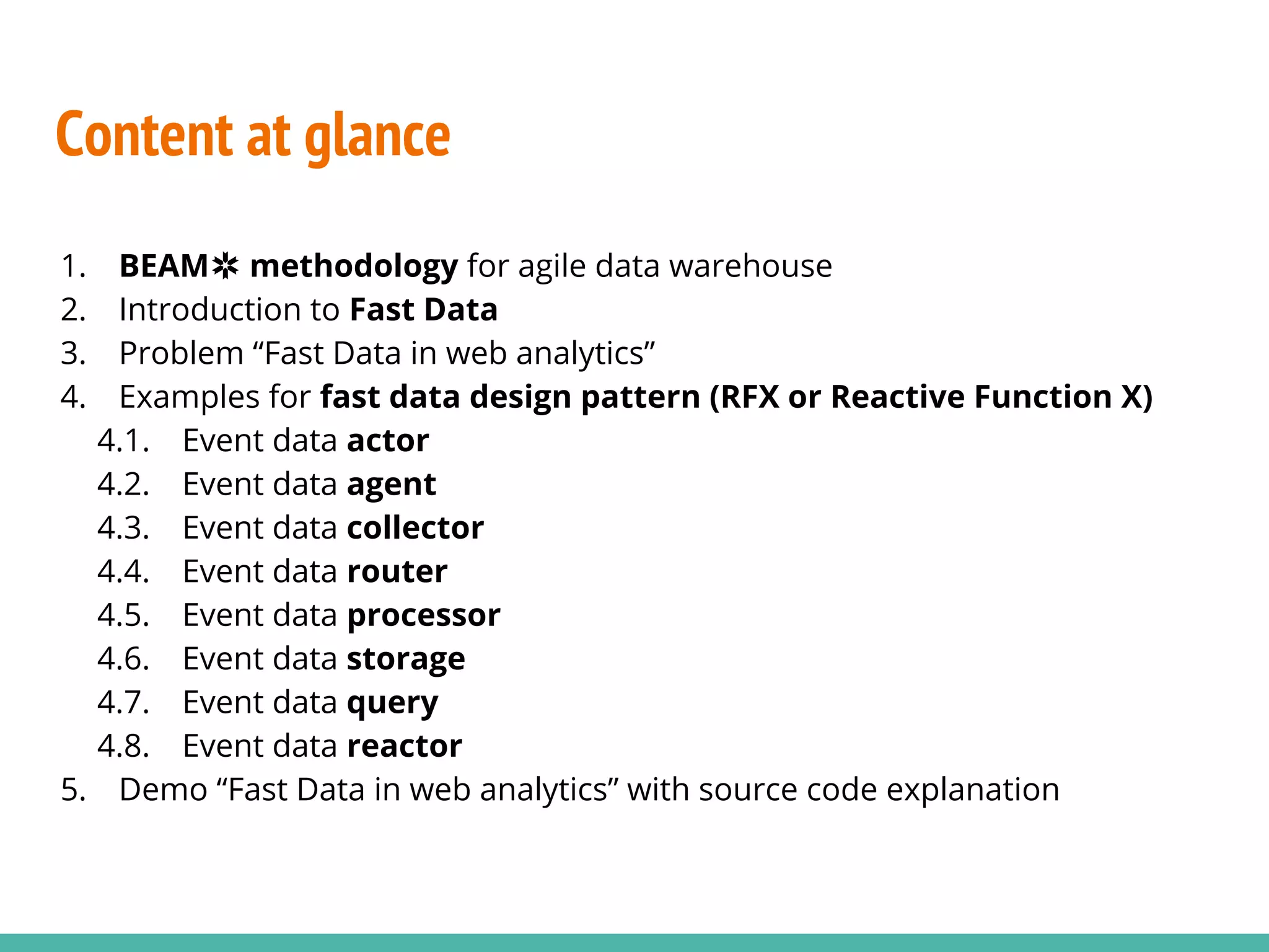 Content at glance 1. BEAM✲ methodology for agile data warehouse 2. Introduction to Fast Data 3. Problem “Fast Data in web analytics” 4. Examples for fast data design pattern (RFX or Reactive Function X) 4.1. Event data actor 4.2. Event data agent 4.3. Event data collector 4.4. Event data router 4.5. Event data processor 4.6. Event data storage 4.7. Event data query 4.8. Event data reactor 5. Demo “Fast Data in web analytics” with source code explanation 