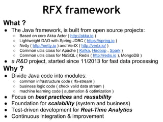 RFX framework
What ?
● The Java framework, is built from open source projects:
○ Based on core Akka Actor ( http://akka.io )
○ Lightweight DAO with Spring JDBC ( https://spring.io )
○ Netty ( http://netty.io ) and VertX ( http://vertx.io/ )
○ Common utils class for Apache { Kafka, Hadoop , Spark }
○ Common utils class for NoSQL ( Redis ( http://redis.io ), MongoDB )
● a R&D project, started since 11/2013 for fast data processing
Why ?
● Divide Java code into modules:
○ common infrastructure code ( rfx-stream )
○ business logic code ( check valid data stream )
○ machine learning code ( automation & optimization )
● Focus on best practices and reusability
● Foundation for scalability (system and business)
● Test-driven development for Real-Time Analytics
● Continuous integration & improvement
 