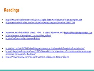 Readings
● http://www.decisionone.co.uk/press/agile-data-warehouse-design-sampler.pdf
● http://www.slideshare.net/votrongdao/agile-data-warehouse-34427798
● Apache Kafka Installation Video | How To Setup Apache Kafka https://youtu.be/Fg8cTsEk7Gc
● https://www.tutorialspoint.com/apache_kafka/
● https://kafka.apache.org/quickstart
● http://xyu.io/2015/07/13/building-a-faster-etl-pipeline-with-flume-kafka-and-hive/
● http://blog.cloudera.com/blog/2015/06/architectural-patterns-for-near-real-time-data-pr
ocessing-with-apache-hadoop/
● https://www.oreilly.com/ideas/drivetrain-approach-data-products
 