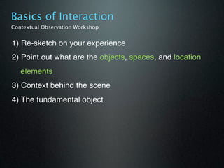 Basics of Interaction
Contextual Observation Workshop


1) Re-sketch on your experience
2) Point out what are the objects, spaces, and location
   elements
3) Context behind the scene
4) The fundamental object
 