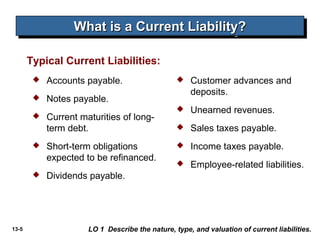 What is a Current Liability?
                  What is a Current Liability?

       Typical Current Liabilities:
           Accounts payable.                       Customer advances and
                                                     deposits.
           Notes payable.
                                                    Unearned revenues.
           Current maturities of long-
            term debt.                              Sales taxes payable.
           Short-term obligations                  Income taxes payable.
            expected to be refinanced.
                                                    Employee-related liabilities.
           Dividends payable.




13-5                  LO 1 Describe the nature, type, and valuation of current liabilities.
 