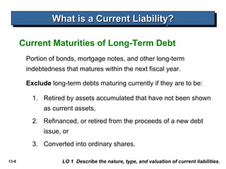 What is a Current Liability?
                 What is a Current Liability?

       Current Maturities of Long-Term Debt
        Portion of bonds, mortgage notes, and other long-term
        indebtedness that matures within the next fiscal year.

        Exclude long-term debts maturing currently if they are to be:

          1. Retired by assets accumulated that have not been shown
              as current assets,
          2. Refinanced, or retired from the proceeds of a new debt
              issue, or
          3. Converted into ordinary shares.

13-6                LO 1 Describe the nature, type, and valuation of current liabilities.
 