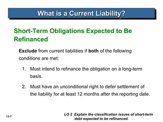 What is a Current Liability?
                 What is a Current Liability?

       Short-Term Obligations Expected to Be
       Refinanced
        Exclude from current liabilities if both of the following
        conditions are met:

         1. Must intend to refinance the obligation on a long-term
             basis.

         2. Must have an unconditional right to defer settlement of
             the liability for at least 12 months after the reporting date.



13-7
                              LO 2 Explain the classification issues of short-term
                                   debt expected to be refinanced.
 