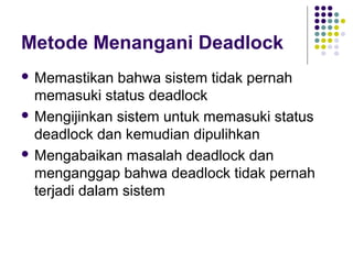 Metode Menangani Deadlock
 Memastikan bahwa sistem tidak pernah
memasuki status deadlock
 Mengijinkan sistem untuk memasuki status
deadlock dan kemudian dipulihkan
 Mengabaikan masalah deadlock dan
menganggap bahwa deadlock tidak pernah
terjadi dalam sistem
 
