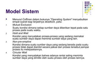 Model Sistem
 Menurut Coffman dalam bukunya "Operating System" menyebutkan
empat syarat bagi terjadinya deadlock, yaitu:
1. Mutual Exclusion
Suatu kondisi dimana setiap sumber daya diberikan tepat pada satu
proses pada suatu waktu.
2. Hold and Wait
Kondisi yang menyatakan proses-proses yang sedang memakai
suatu sumber daya dapat meminta sumber daya yang lain.
3. Non-pre-emptive
Kondisi dimana suatu sumber daya yang sedang berada pada suatu
proses tidak dapat diambil secara paksa dari proses tersebut,sampai
proses itu melepaskannya.
4. Circular Wait
Kondisi yang menyatakan bahwa adanya rantai saling meminta
sumber daya yang dimiliki oleh suatu proses oleh proses lainnya.
 