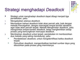 Strategi menghadapi Deadlock
 Strategi untuk menghadapi deadlock dapat dibagi menjadi tiga
pendekatan, yaitu:
1. Mengabaikan adanya deadlock.
2. Memastikan bahwa deadlock tidak akan pernah ada, baik dengan
metode Pencegahan, dengan mencegah empat kondisi deadlock
agar tidak akan pernah terjadi. Metode Menghindari deadlock, yaitu
mengizinkan empat kondisi deadlock, tetapi menghentikan setiap
proses yang kemungkinan mencapai deadlock.
3. Membiarkan deadlock untuk terjadi, pendekatan ini membutuhkan
dua metode yang saling mendukung, yaitu:
 Pendeteksian deadlock, untuk mengidentifikasi ketika deadlock
terjadi.
 Pemulihan deadlock, mengembalikan kembali sumber daya yang
dibutuhkan pada proses yang memintanya.
 