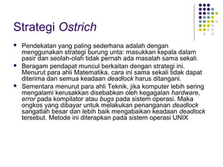 Strategi Ostrich
 Pendekatan yang paling sederhana adalah dengan
menggunakan strategi burung unta: masukkan kepala dalam
pasir dan seolah-olah tidak pernah ada masalah sama sekali.
 Beragam pendapat muncul berkaitan dengan strategi ini.
Menurut para ahli Matematika, cara ini sama sekali tidak dapat
diterima dan semua keadaan deadlock harus ditangani.
 Sementara menurut para ahli Teknik, jika komputer lebih sering
mengalami kerusakkan disebabkan oleh kegagalan hardware,
error pada kompilator atau bugs pada sistem operasi. Maka
ongkos yang dibayar untuk melakukan penanganan deadlock
sangatlah besar dan lebih baik mengabaikan keadaan deadlock
tersebut. Metode ini diterapkan pada sistem operasi UNIX
 