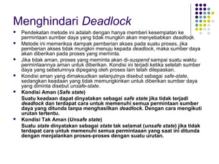Menghindari Deadlock
 Pendekatan metode ini adalah dengan hanya memberi kesempatan ke
permintaan sumber daya yang tidak mungkin akan menyebabkan deadlock.
 Metode ini memeriksa dampak pemberian akses pada suatu proses, jika
pemberian akses tidak mungkin menuju kepada deadlock, maka sumber daya
akan diberikan pada proses yang meminta.
 Jika tidak aman, proses yang meminta akan di-suspend sampai suatu waktu
permintaannya aman untuk diberikan. Kondisi ini terjadi ketika setelah sumber
daya yang sebelumnya dipegang oleh proses lain telah dilepaskan.
 Kondisi aman yang dimaksudkan selanjutnya disebut sebagai safe-state,
sedangkan keadaan yang tidak memungkinkan untuk diberikan sumber daya
yang diminta disebut unsafe-state.
 Kondisi Aman (Safe state)
Suatu keadaan dapat dinyatakan sebagai safe state jika tidak terjadi
deadlock dan terdapat cara untuk memenuhi semua permintaan sumber
daya yang ditunda tanpa menghasilkan deadlock. Dengan cara mengikuti
urutan tertentu.
 Kondisi Tak Aman (Unsafe state)
Suatu state dinyatakan sebagai state tak selamat (unsafe state) jika tidak
terdapat cara untuk memenuhi semua permintaaan yang saat ini ditunda
dengan menjalankan proses-proses dengan suatu urutan.
 