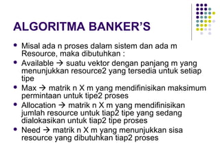 ALGORITMA BANKER’S
 Misal ada n proses dalam sistem dan ada m
Resource, maka dibutuhkan :
 Available  suatu vektor dengan panjang m yang
menunjukkan resource2 yang tersedia untuk setiap
tipe
 Max  matrik n X m yang mendifinisikan maksimum
permintaan untuk tipe2 proses
 Allocation  matrik n X m yang mendifinisikan
jumlah resource untuk tiap2 tipe yang sedang
dialokasikan untuk tiap2 tipe proses
 Need  matrik n X m yang menunjukkan sisa
resource yang dibutuhkan tiap2 proses
 