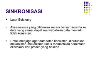 SINKRONISASI
 Latar Belakang
1. Akses-akses yang dilakukan secara bersama-sama ke
data yang sama, dapat menyebabkan data menjadi
tidak konsisten.
2. Untuk menjaga agar data tetap konsisten, dibutuhkan
mekanisme-mekanisme untuk memastikan pemintaan
ekseskusi dari proses yang bekerja.
 