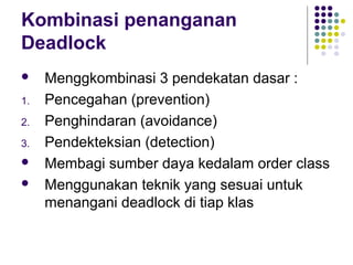 Kombinasi penanganan
Deadlock
 Menggkombinasi 3 pendekatan dasar :
1. Pencegahan (prevention)
2. Penghindaran (avoidance)
3. Pendekteksian (detection)
 Membagi sumber daya kedalam order class
 Menggunakan teknik yang sesuai untuk
menangani deadlock di tiap klas
 