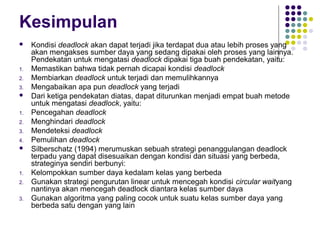 Kesimpulan
 Kondisi deadlock akan dapat terjadi jika terdapat dua atau lebih proses yang
akan mengakses sumber daya yang sedang dipakai oleh proses yang lainnya.
Pendekatan untuk mengatasi deadlock dipakai tiga buah pendekatan, yaitu:
1. Memastikan bahwa tidak pernah dicapai kondisi deadlock
2. Membiarkan deadlock untuk terjadi dan memulihkannya
3. Mengabaikan apa pun deadlock yang terjadi
 Dari ketiga pendekatan diatas, dapat diturunkan menjadi empat buah metode
untuk mengatasi deadlock, yaitu:
1. Pencegahan deadlock
2. Menghindari deadlock
3. Mendeteksi deadlock
4. Pemulihan deadlock
 Silberschatz (1994) merumuskan sebuah strategi penanggulangan deadlock
terpadu yang dapat disesuaikan dengan kondisi dan situasi yang berbeda,
strateginya sendiri berbunyi:
1. Kelompokkan sumber daya kedalam kelas yang berbeda
2. Gunakan strategi pengurutan linear untuk mencegah kondisi circular waityang
nantinya akan mencegah deadlock diantara kelas sumber daya
3. Gunakan algoritma yang paling cocok untuk suatu kelas sumber daya yang
berbeda satu dengan yang lain
 