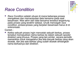 Race Condition
 Race Condition adalah situasi di mana beberapa proses
mengakses dan memanipulasi data bersama pada saat
besamaan. Nilai akhir dari data bersama tersebut tergantung
pada proses yang terakhir selesai. Unutk mencegah race
condition, proses-proses yang berjalan besamaan harus di di
sinkronisasi.
Contoh :
 Ketika sebuah proses ingin mencetak sebuah berkas, proses
tersebut memasukkan nama berkas ke dalam sebuah spooler
direktori yang khusus. Proses yang lain printer, secara periodik
memeriksa untuk mengetahui jika ada banyak berkas yang akan
dicetak, dan jika ada berkas yang sudah dicetak dihilangkan
nama berkasnya dari direktori.
 