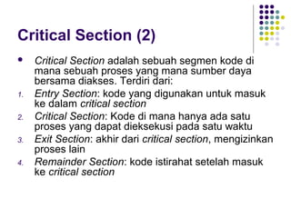 Critical Section (2)
 Critical Section adalah sebuah segmen kode di
mana sebuah proses yang mana sumber daya
bersama diakses. Terdiri dari:
1. Entry Section: kode yang digunakan untuk masuk
ke dalam critical section
2. Critical Section: Kode di mana hanya ada satu
proses yang dapat dieksekusi pada satu waktu
3. Exit Section: akhir dari critical section, mengizinkan
proses lain
4. Remainder Section: kode istirahat setelah masuk
ke critical section
 