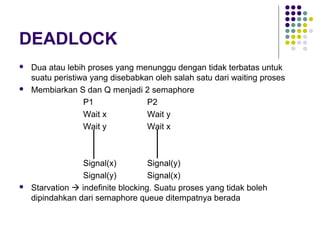 DEADLOCK
 Dua atau lebih proses yang menunggu dengan tidak terbatas untuk
suatu peristiwa yang disebabkan oleh salah satu dari waiting proses
 Membiarkan S dan Q menjadi 2 semaphore
P1 P2
Wait x Wait y
Wait y Wait x
Signal(x) Signal(y)
Signal(y) Signal(x)
 Starvation  indefinite blocking. Suatu proses yang tidak boleh
dipindahkan dari semaphore queue ditempatnya berada
 