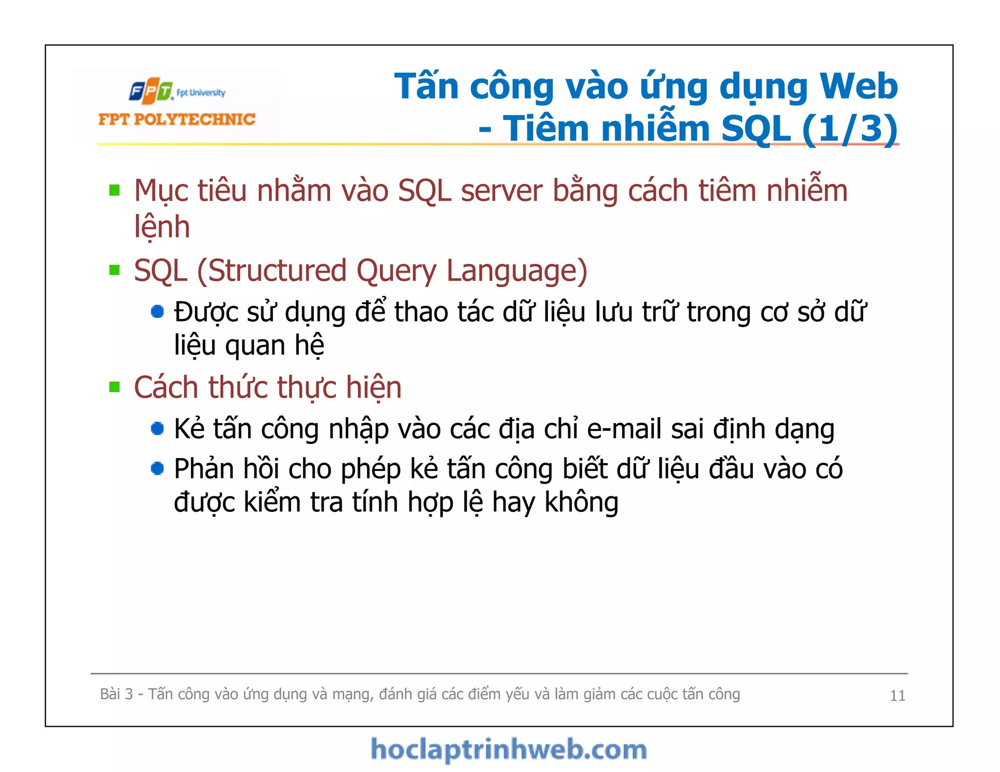 Tấn công vào ứng dụng Web
- Tiêm nhiễm SQL (1/3)
Mục tiêu nhằm vào SQL server bằng cách tiêm nhiễm
lệnh
SQL (Structured Query Language)
Được sử dụng để thao tác dữ liệu lưu trữ trong cơ sở dữ
liệu quan hệ
Cách thức thực hiện
Kẻ tấn công nhập vào các địa chỉ e-mail sai định dạng
Phản hồi cho phép kẻ tấn công biết dữ liệu đầu vào có
được kiểm tra tính hợp lệ hay không
Mục tiêu nhằm vào SQL server bằng cách tiêm nhiễm
lệnh
SQL (Structured Query Language)
Được sử dụng để thao tác dữ liệu lưu trữ trong cơ sở dữ
liệu quan hệ
Cách thức thực hiện
Kẻ tấn công nhập vào các địa chỉ e-mail sai định dạng
Phản hồi cho phép kẻ tấn công biết dữ liệu đầu vào có
được kiểm tra tính hợp lệ hay không
Bài 3 - Tấn công vào ứng dụng và mạng, đánh giá các điểm yếu và làm giảm các cuộc tấn công 11
 
