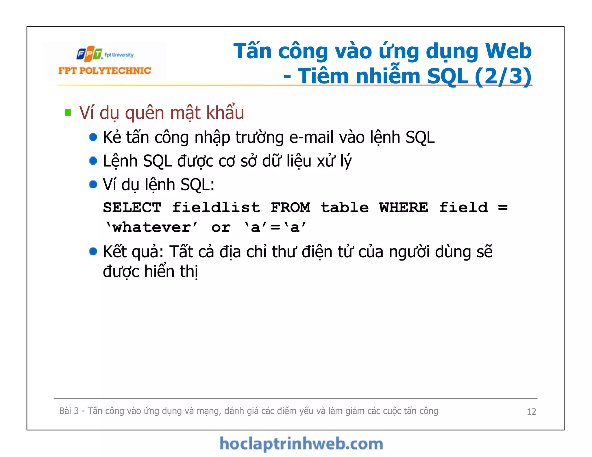Tấn công vào ứng dụng Web
- Tiêm nhiễm SQL (2/3)
Ví dụ quên mật khẩu
Kẻ tấn công nhập trường e-mail vào lệnh SQL
Lệnh SQL được cơ sở dữ liệu xử lý
Ví dụ lệnh SQL:
SELECT fieldlist FROM table WHERE field =
‘whatever’ or ‘a’=‘a’
Kết quả: Tất cả địa chỉ thư điện tử của người dùng sẽ
được hiển thị
Ví dụ quên mật khẩu
Kẻ tấn công nhập trường e-mail vào lệnh SQL
Lệnh SQL được cơ sở dữ liệu xử lý
Ví dụ lệnh SQL:
SELECT fieldlist FROM table WHERE field =
‘whatever’ or ‘a’=‘a’
Kết quả: Tất cả địa chỉ thư điện tử của người dùng sẽ
được hiển thị
Bài 3 - Tấn công vào ứng dụng và mạng, đánh giá các điểm yếu và làm giảm các cuộc tấn công 12
 