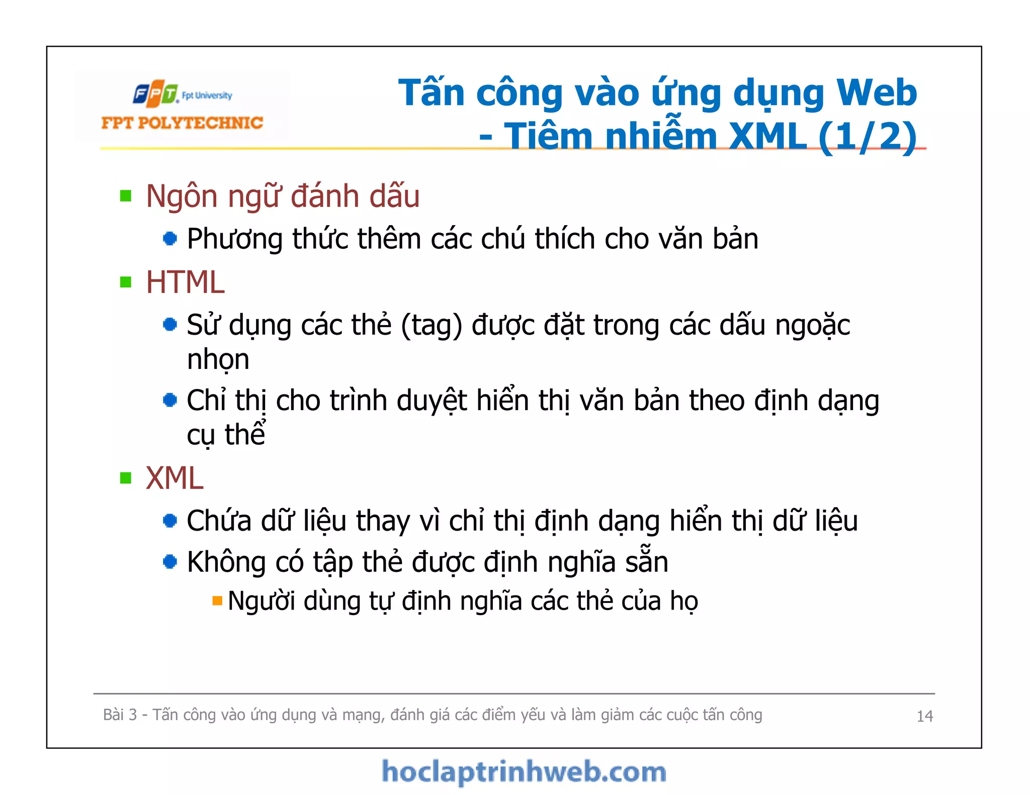 Tấn công vào ứng dụng Web
- Tiêm nhiễm XML (1/2)
Ngôn ngữ đánh dấu
Phương thức thêm các chú thích cho văn bản
HTML
Sử dụng các thẻ (tag) được đặt trong các dấu ngoặc
nhọn
Chỉ thị cho trình duyệt hiển thị văn bản theo định dạng
cụ thể
XML
Chứa dữ liệu thay vì chỉ thị định dạng hiển thị dữ liệu
Không có tập thẻ được định nghĩa sẵn
Người dùng tự định nghĩa các thẻ của họ
Ngôn ngữ đánh dấu
Phương thức thêm các chú thích cho văn bản
HTML
Sử dụng các thẻ (tag) được đặt trong các dấu ngoặc
nhọn
Chỉ thị cho trình duyệt hiển thị văn bản theo định dạng
cụ thể
XML
Chứa dữ liệu thay vì chỉ thị định dạng hiển thị dữ liệu
Không có tập thẻ được định nghĩa sẵn
Người dùng tự định nghĩa các thẻ của họ
Bài 3 - Tấn công vào ứng dụng và mạng, đánh giá các điểm yếu và làm giảm các cuộc tấn công 14
 