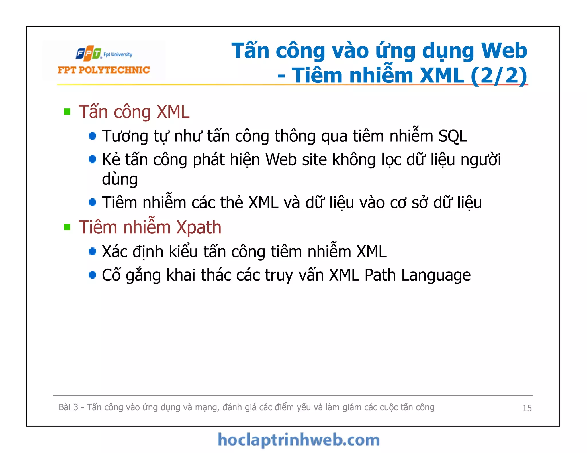 Tấn công vào ứng dụng Web
- Tiêm nhiễm XML (2/2)
Tấn công XML
Tương tự như tấn công thông qua tiêm nhiễm SQL
Kẻ tấn công phát hiện Web site không lọc dữ liệu người
dùng
Tiêm nhiễm các thẻ XML và dữ liệu vào cơ sở dữ liệu
Tiêm nhiễm Xpath
Xác định kiểu tấn công tiêm nhiễm XML
Cố gắng khai thác các truy vấn XML Path Language
Tấn công XML
Tương tự như tấn công thông qua tiêm nhiễm SQL
Kẻ tấn công phát hiện Web site không lọc dữ liệu người
dùng
Tiêm nhiễm các thẻ XML và dữ liệu vào cơ sở dữ liệu
Tiêm nhiễm Xpath
Xác định kiểu tấn công tiêm nhiễm XML
Cố gắng khai thác các truy vấn XML Path Language
Bài 3 - Tấn công vào ứng dụng và mạng, đánh giá các điểm yếu và làm giảm các cuộc tấn công 15
 