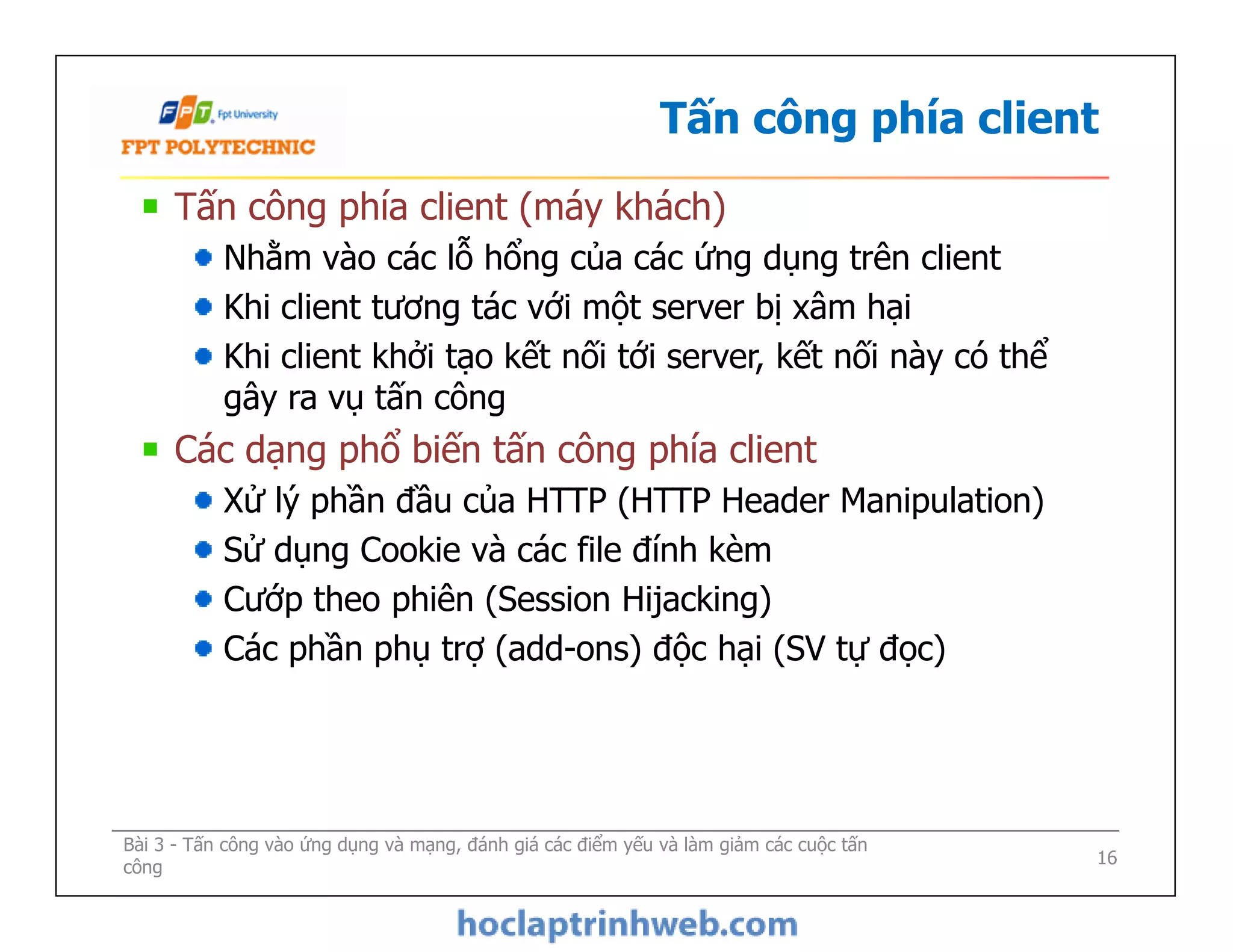 Tấn công phía client
Tấn công phía client (máy khách)
Nhằm vào các lỗ hổng của các ứng dụng trên client
Khi client tương tác với một server bị xâm hại
Khi client khởi tạo kết nối tới server, kết nối này có thể
gây ra vụ tấn công
Các dạng phổ biến tấn công phía client
Xử lý phần đầu của HTTP (HTTP Header Manipulation)
Sử dụng Cookie và các file đính kèm
Cướp theo phiên (Session Hijacking)
Các phần phụ trợ (add-ons) độc hại (SV tự đọc)
Tấn công phía client (máy khách)
Nhằm vào các lỗ hổng của các ứng dụng trên client
Khi client tương tác với một server bị xâm hại
Khi client khởi tạo kết nối tới server, kết nối này có thể
gây ra vụ tấn công
Các dạng phổ biến tấn công phía client
Xử lý phần đầu của HTTP (HTTP Header Manipulation)
Sử dụng Cookie và các file đính kèm
Cướp theo phiên (Session Hijacking)
Các phần phụ trợ (add-ons) độc hại (SV tự đọc)
Bài 3 - Tấn công vào ứng dụng và mạng, đánh giá các điểm yếu và làm giảm các cuộc tấn
công 16
 