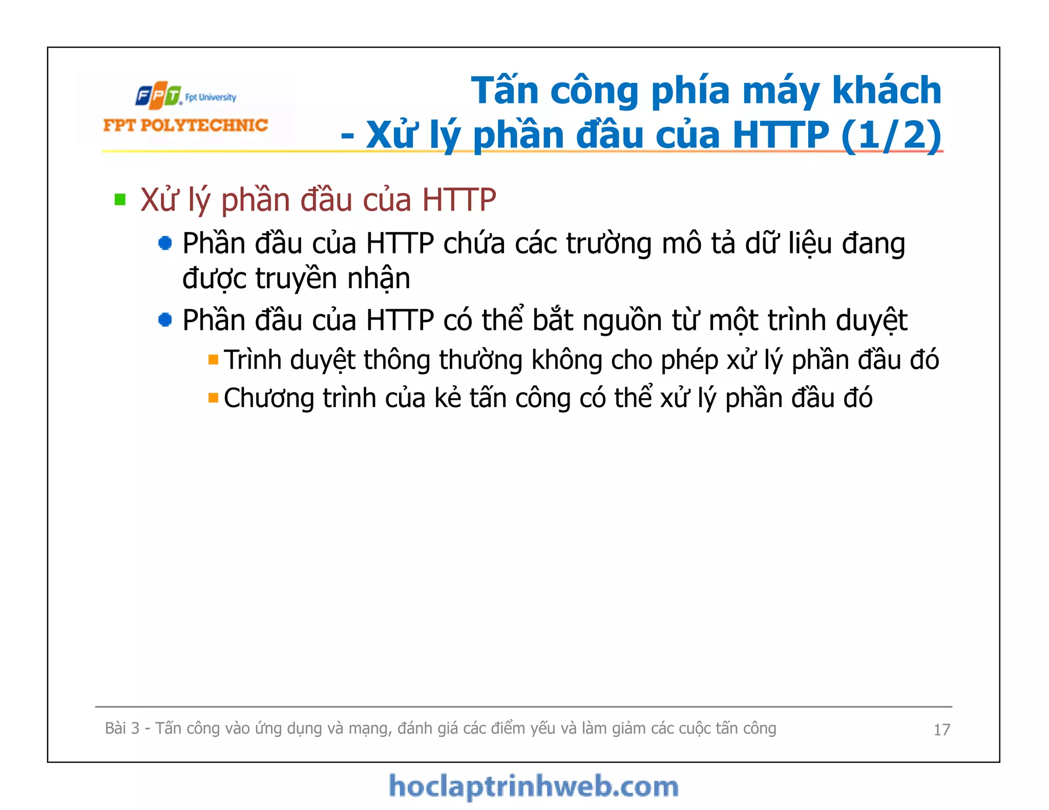 Tấn công phía máy khách
- Xử lý phần đầu của HTTP (1/2)
Xử lý phần đầu của HTTP
Phần đầu của HTTP chứa các trường mô tả dữ liệu đang
được truyền nhận
Phần đầu của HTTP có thể bắt nguồn từ một trình duyệt
Trình duyệt thông thường không cho phép xử lý phần đầu đó
Chương trình của kẻ tấn công có thể xử lý phần đầu đó
Xử lý phần đầu của HTTP
Phần đầu của HTTP chứa các trường mô tả dữ liệu đang
được truyền nhận
Phần đầu của HTTP có thể bắt nguồn từ một trình duyệt
Trình duyệt thông thường không cho phép xử lý phần đầu đó
Chương trình của kẻ tấn công có thể xử lý phần đầu đó
Bài 3 - Tấn công vào ứng dụng và mạng, đánh giá các điểm yếu và làm giảm các cuộc tấn công 17
 