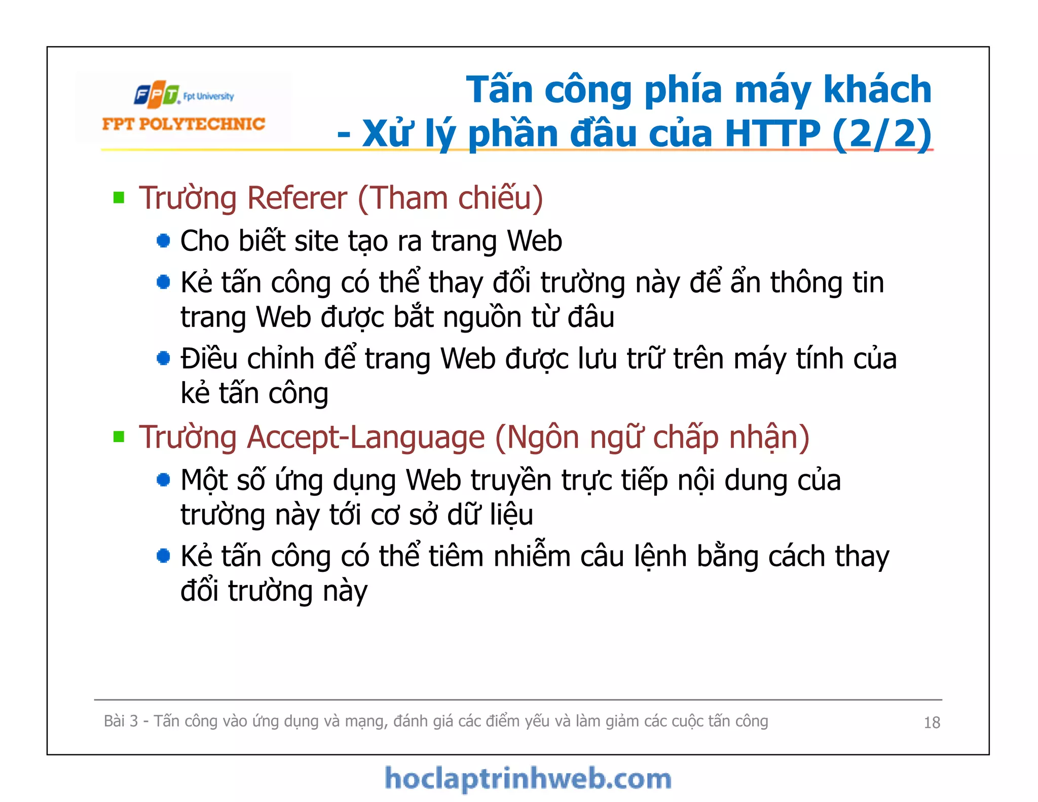 Tấn công phía máy khách
- Xử lý phần đầu của HTTP (2/2)
Trường Referer (Tham chiếu)
Cho biết site tạo ra trang Web
Kẻ tấn công có thể thay đổi trường này để ẩn thông tin
trang Web được bắt nguồn từ đâu
Điều chỉnh để trang Web được lưu trữ trên máy tính của
kẻ tấn công
Trường Accept-Language (Ngôn ngữ chấp nhận)
Một số ứng dụng Web truyền trực tiếp nội dung của
trường này tới cơ sở dữ liệu
Kẻ tấn công có thể tiêm nhiễm câu lệnh bằng cách thay
đổi trường này
Trường Referer (Tham chiếu)
Cho biết site tạo ra trang Web
Kẻ tấn công có thể thay đổi trường này để ẩn thông tin
trang Web được bắt nguồn từ đâu
Điều chỉnh để trang Web được lưu trữ trên máy tính của
kẻ tấn công
Trường Accept-Language (Ngôn ngữ chấp nhận)
Một số ứng dụng Web truyền trực tiếp nội dung của
trường này tới cơ sở dữ liệu
Kẻ tấn công có thể tiêm nhiễm câu lệnh bằng cách thay
đổi trường này
Bài 3 - Tấn công vào ứng dụng và mạng, đánh giá các điểm yếu và làm giảm các cuộc tấn công 18
 
