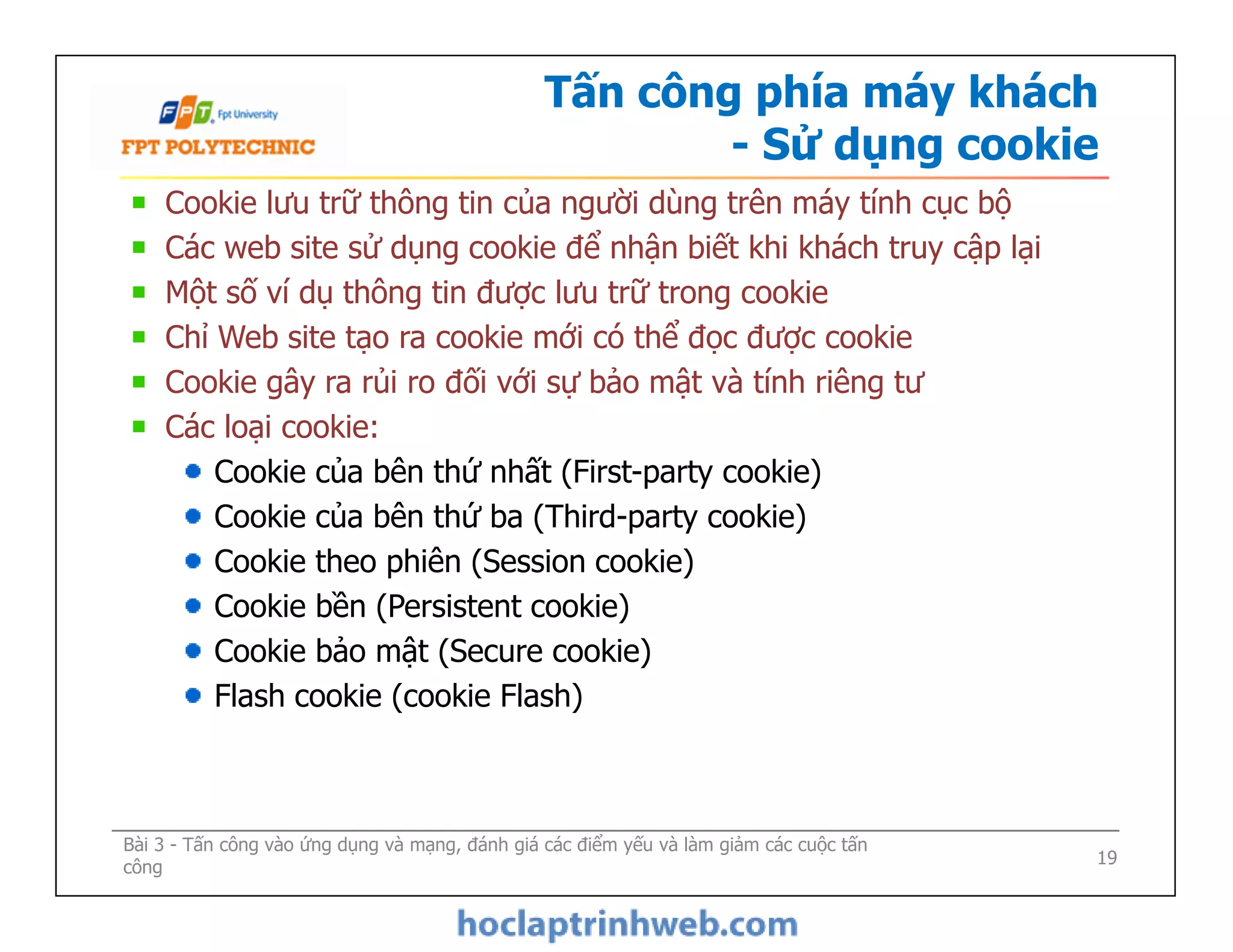 Tấn công phía máy khách
- Sử dụng cookie
Cookie lưu trữ thông tin của người dùng trên máy tính cục bộ
Các web site sử dụng cookie để nhận biết khi khách truy cập lại
Một số ví dụ thông tin được lưu trữ trong cookie
Chỉ Web site tạo ra cookie mới có thể đọc được cookie
Cookie gây ra rủi ro đối với sự bảo mật và tính riêng tư
Các loại cookie:
Cookie của bên thứ nhất (First-party cookie)
Cookie của bên thứ ba (Third-party cookie)
Cookie theo phiên (Session cookie)
Cookie bền (Persistent cookie)
Cookie bảo mật (Secure cookie)
Flash cookie (cookie Flash)
Cookie lưu trữ thông tin của người dùng trên máy tính cục bộ
Các web site sử dụng cookie để nhận biết khi khách truy cập lại
Một số ví dụ thông tin được lưu trữ trong cookie
Chỉ Web site tạo ra cookie mới có thể đọc được cookie
Cookie gây ra rủi ro đối với sự bảo mật và tính riêng tư
Các loại cookie:
Cookie của bên thứ nhất (First-party cookie)
Cookie của bên thứ ba (Third-party cookie)
Cookie theo phiên (Session cookie)
Cookie bền (Persistent cookie)
Cookie bảo mật (Secure cookie)
Flash cookie (cookie Flash)
Bài 3 - Tấn công vào ứng dụng và mạng, đánh giá các điểm yếu và làm giảm các cuộc tấn
công 19
 
