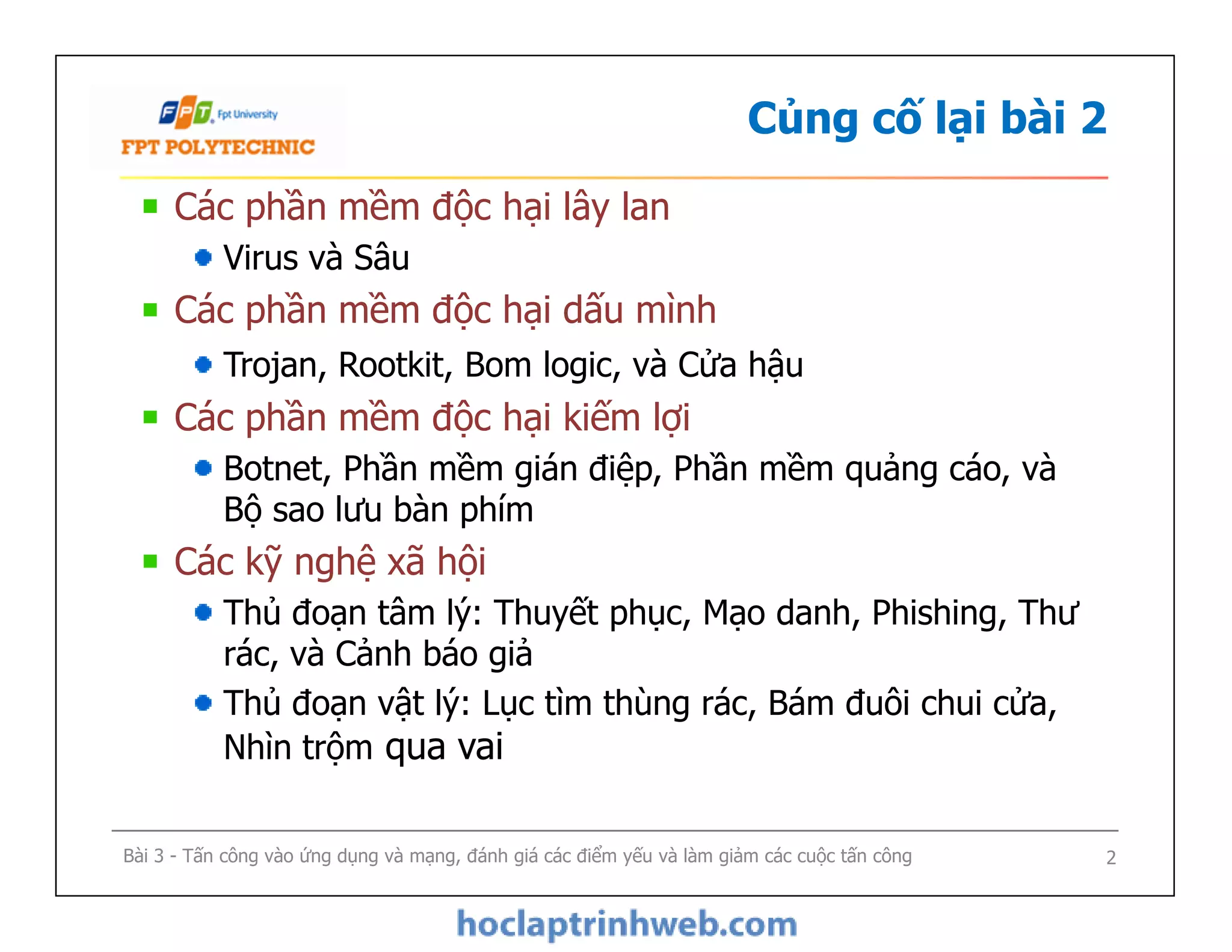 Củng cố lại bài 2
Các phần mềm độc hại lây lan
Virus và Sâu
Các phần mềm độc hại dấu mình
Trojan, Rootkit, Bom logic, và Cửa hậu
Các phần mềm độc hại kiếm lợi
Botnet, Phần mềm gián điệp, Phần mềm quảng cáo, và
Bộ sao lưu bàn phím
Các kỹ nghệ xã hội
Thủ đoạn tâm lý: Thuyết phục, Mạo danh, Phishing, Thư
rác, và Cảnh báo giả
Thủ đoạn vật lý: Lục tìm thùng rác, Bám đuôi chui cửa,
Nhìn trộm qua vai
Các phần mềm độc hại lây lan
Virus và Sâu
Các phần mềm độc hại dấu mình
Trojan, Rootkit, Bom logic, và Cửa hậu
Các phần mềm độc hại kiếm lợi
Botnet, Phần mềm gián điệp, Phần mềm quảng cáo, và
Bộ sao lưu bàn phím
Các kỹ nghệ xã hội
Thủ đoạn tâm lý: Thuyết phục, Mạo danh, Phishing, Thư
rác, và Cảnh báo giả
Thủ đoạn vật lý: Lục tìm thùng rác, Bám đuôi chui cửa,
Nhìn trộm qua vai
Bài 3 - Tấn công vào ứng dụng và mạng, đánh giá các điểm yếu và làm giảm các cuộc tấn công 2
 