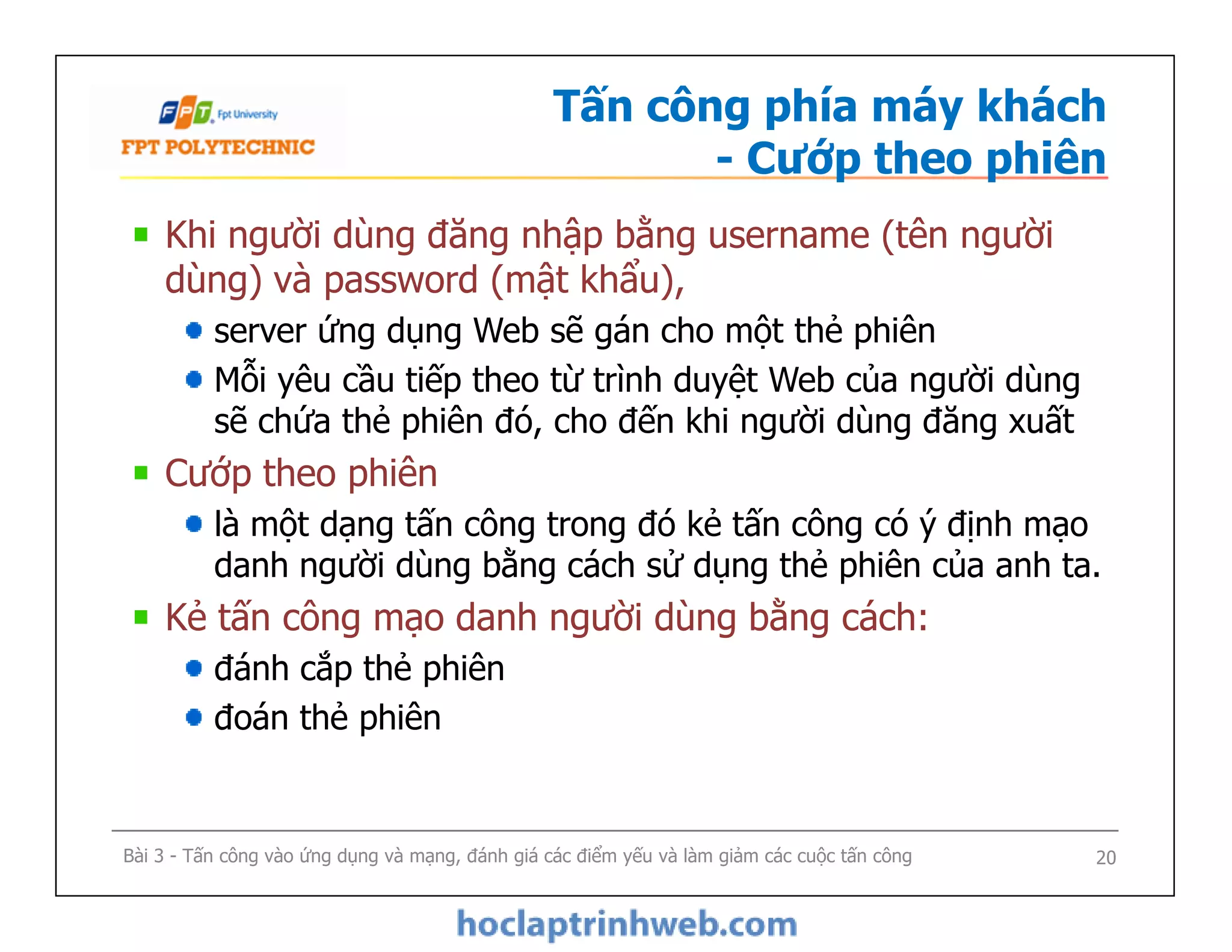 Tấn công phía máy khách
- Cướp theo phiên
Khi người dùng đăng nhập bằng username (tên người
dùng) và password (mật khẩu),
server ứng dụng Web sẽ gán cho một thẻ phiên
Mỗi yêu cầu tiếp theo từ trình duyệt Web của người dùng
sẽ chứa thẻ phiên đó, cho đến khi người dùng đăng xuất
Cướp theo phiên
là một dạng tấn công trong đó kẻ tấn công có ý định mạo
danh người dùng bằng cách sử dụng thẻ phiên của anh ta.
Kẻ tấn công mạo danh người dùng bằng cách:
đánh cắp thẻ phiên
đoán thẻ phiên
Khi người dùng đăng nhập bằng username (tên người
dùng) và password (mật khẩu),
server ứng dụng Web sẽ gán cho một thẻ phiên
Mỗi yêu cầu tiếp theo từ trình duyệt Web của người dùng
sẽ chứa thẻ phiên đó, cho đến khi người dùng đăng xuất
Cướp theo phiên
là một dạng tấn công trong đó kẻ tấn công có ý định mạo
danh người dùng bằng cách sử dụng thẻ phiên của anh ta.
Kẻ tấn công mạo danh người dùng bằng cách:
đánh cắp thẻ phiên
đoán thẻ phiên
Bài 3 - Tấn công vào ứng dụng và mạng, đánh giá các điểm yếu và làm giảm các cuộc tấn công 20
 