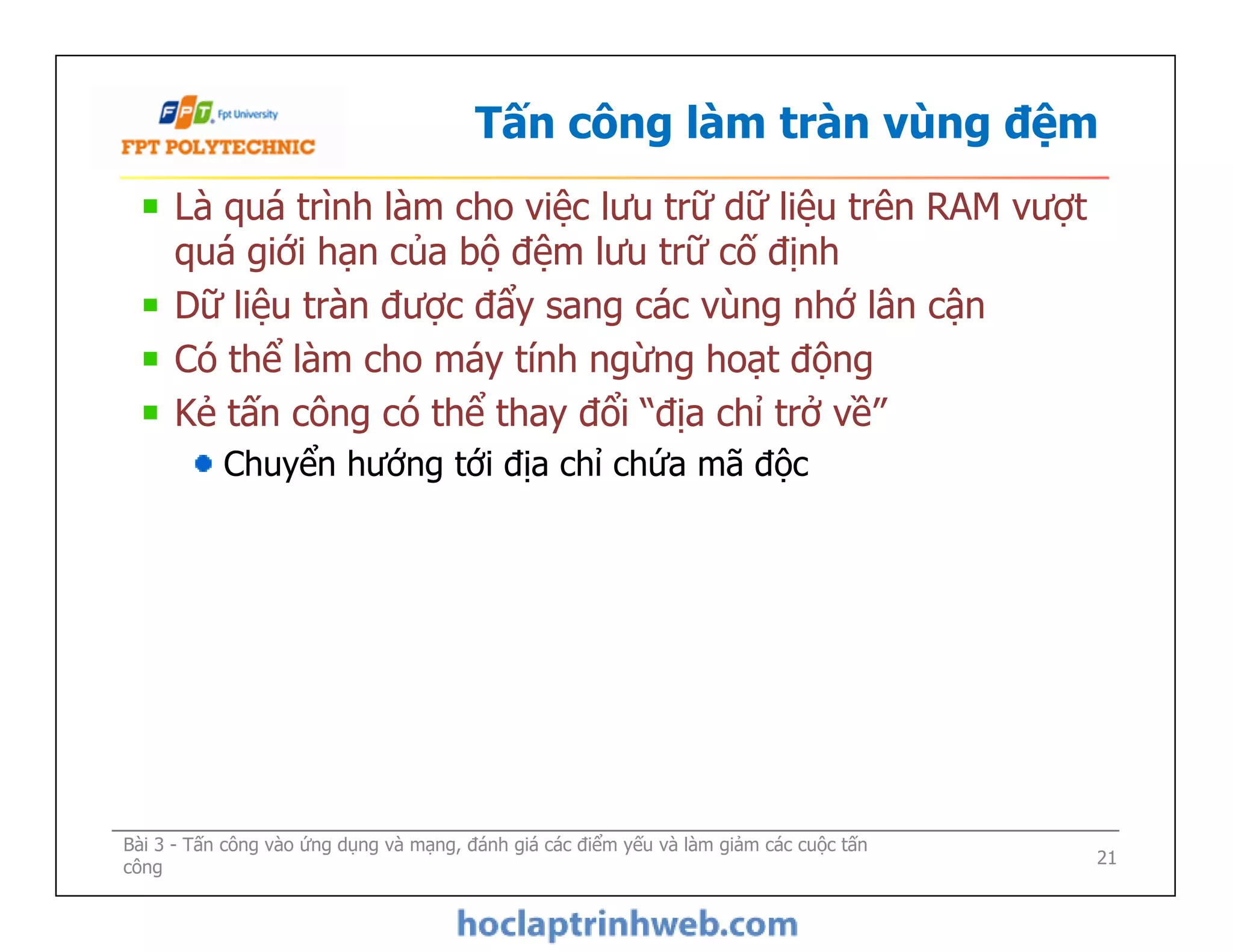Tấn công làm tràn vùng đệm
Là quá trình làm cho việc lưu trữ dữ liệu trên RAM vượt
quá giới hạn của bộ đệm lưu trữ cố định
Dữ liệu tràn được đẩy sang các vùng nhớ lân cận
Có thể làm cho máy tính ngừng hoạt động
Kẻ tấn công có thể thay đổi “địa chỉ trở về”
Chuyển hướng tới địa chỉ chứa mã độc
Là quá trình làm cho việc lưu trữ dữ liệu trên RAM vượt
quá giới hạn của bộ đệm lưu trữ cố định
Dữ liệu tràn được đẩy sang các vùng nhớ lân cận
Có thể làm cho máy tính ngừng hoạt động
Kẻ tấn công có thể thay đổi “địa chỉ trở về”
Chuyển hướng tới địa chỉ chứa mã độc
Bài 3 - Tấn công vào ứng dụng và mạng, đánh giá các điểm yếu và làm giảm các cuộc tấn
công 21
 