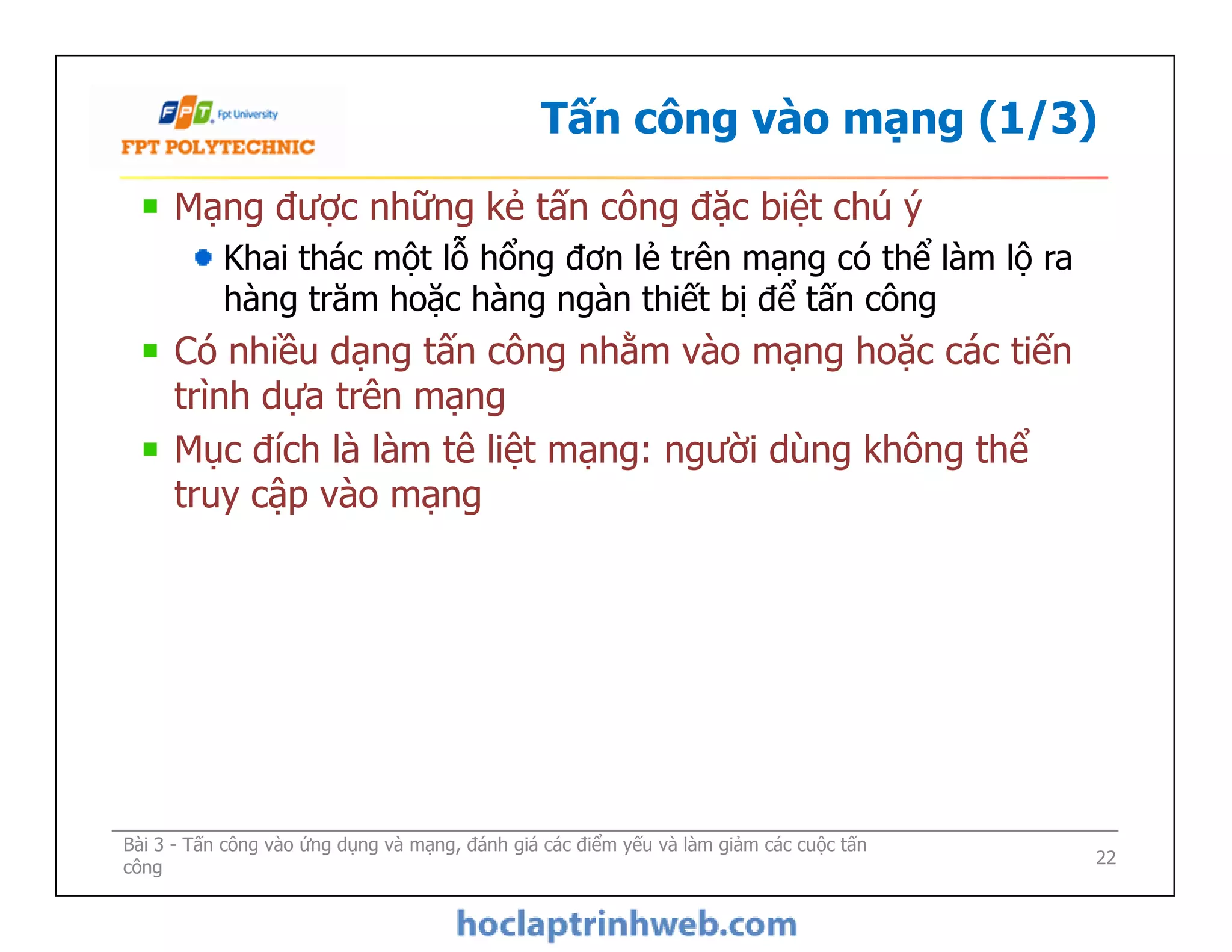 Tấn công vào mạng (1/3)
Mạng được những kẻ tấn công đặc biệt chú ý
Khai thác một lỗ hổng đơn lẻ trên mạng có thể làm lộ ra
hàng trăm hoặc hàng ngàn thiết bị để tấn công
Có nhiều dạng tấn công nhằm vào mạng hoặc các tiến
trình dựa trên mạng
Mục đích là làm tê liệt mạng: người dùng không thể
truy cập vào mạng
Mạng được những kẻ tấn công đặc biệt chú ý
Khai thác một lỗ hổng đơn lẻ trên mạng có thể làm lộ ra
hàng trăm hoặc hàng ngàn thiết bị để tấn công
Có nhiều dạng tấn công nhằm vào mạng hoặc các tiến
trình dựa trên mạng
Mục đích là làm tê liệt mạng: người dùng không thể
truy cập vào mạng
Bài 3 - Tấn công vào ứng dụng và mạng, đánh giá các điểm yếu và làm giảm các cuộc tấn
công 22
 