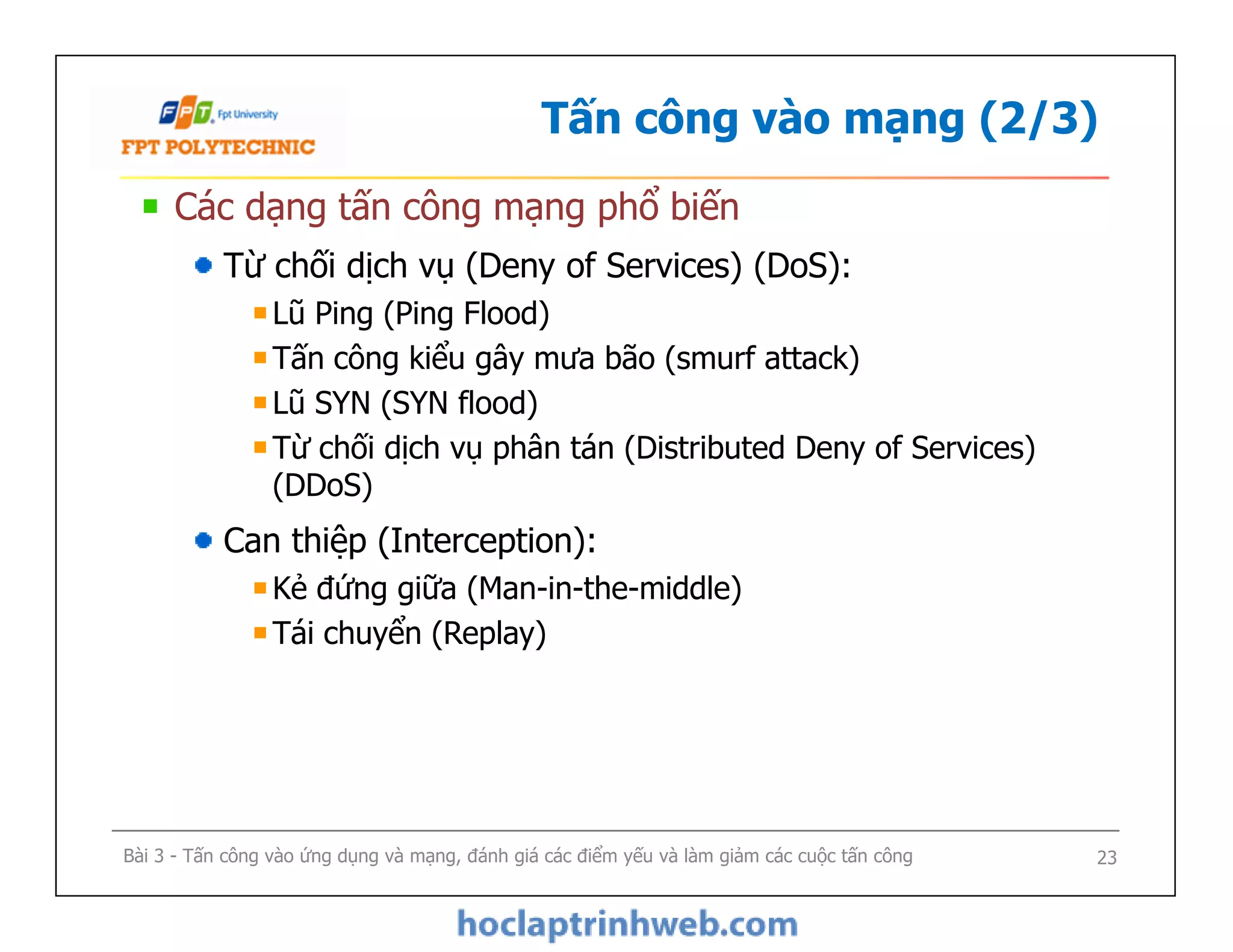 Tấn công vào mạng (2/3)
Các dạng tấn công mạng phổ biến
Từ chối dịch vụ (Deny of Services) (DoS):
Lũ Ping (Ping Flood)
Tấn công kiểu gây mưa bão (smurf attack)
Lũ SYN (SYN flood)
Từ chối dịch vụ phân tán (Distributed Deny of Services)
(DDoS)
Can thiệp (Interception):
Kẻ đứng giữa (Man-in-the-middle)
Tái chuyển (Replay)
Các dạng tấn công mạng phổ biến
Từ chối dịch vụ (Deny of Services) (DoS):
Lũ Ping (Ping Flood)
Tấn công kiểu gây mưa bão (smurf attack)
Lũ SYN (SYN flood)
Từ chối dịch vụ phân tán (Distributed Deny of Services)
(DDoS)
Can thiệp (Interception):
Kẻ đứng giữa (Man-in-the-middle)
Tái chuyển (Replay)
Bài 3 - Tấn công vào ứng dụng và mạng, đánh giá các điểm yếu và làm giảm các cuộc tấn công 23
 