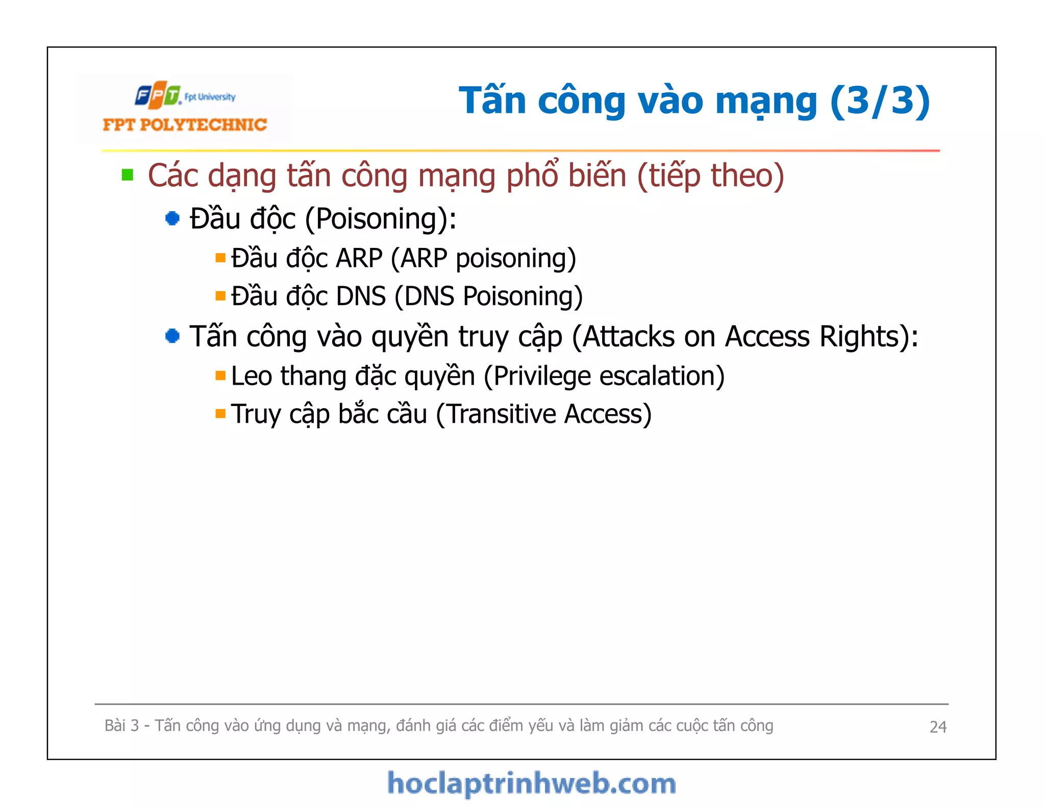 Tấn công vào mạng (3/3)
Các dạng tấn công mạng phổ biến (tiếp theo)
Đầu độc (Poisoning):
Đầu độc ARP (ARP poisoning)
Đầu độc DNS (DNS Poisoning)
Tấn công vào quyền truy cập (Attacks on Access Rights):
Leo thang đặc quyền (Privilege escalation)
Truy cập bắc cầu (Transitive Access)
Các dạng tấn công mạng phổ biến (tiếp theo)
Đầu độc (Poisoning):
Đầu độc ARP (ARP poisoning)
Đầu độc DNS (DNS Poisoning)
Tấn công vào quyền truy cập (Attacks on Access Rights):
Leo thang đặc quyền (Privilege escalation)
Truy cập bắc cầu (Transitive Access)
Bài 3 - Tấn công vào ứng dụng và mạng, đánh giá các điểm yếu và làm giảm các cuộc tấn công 24
 