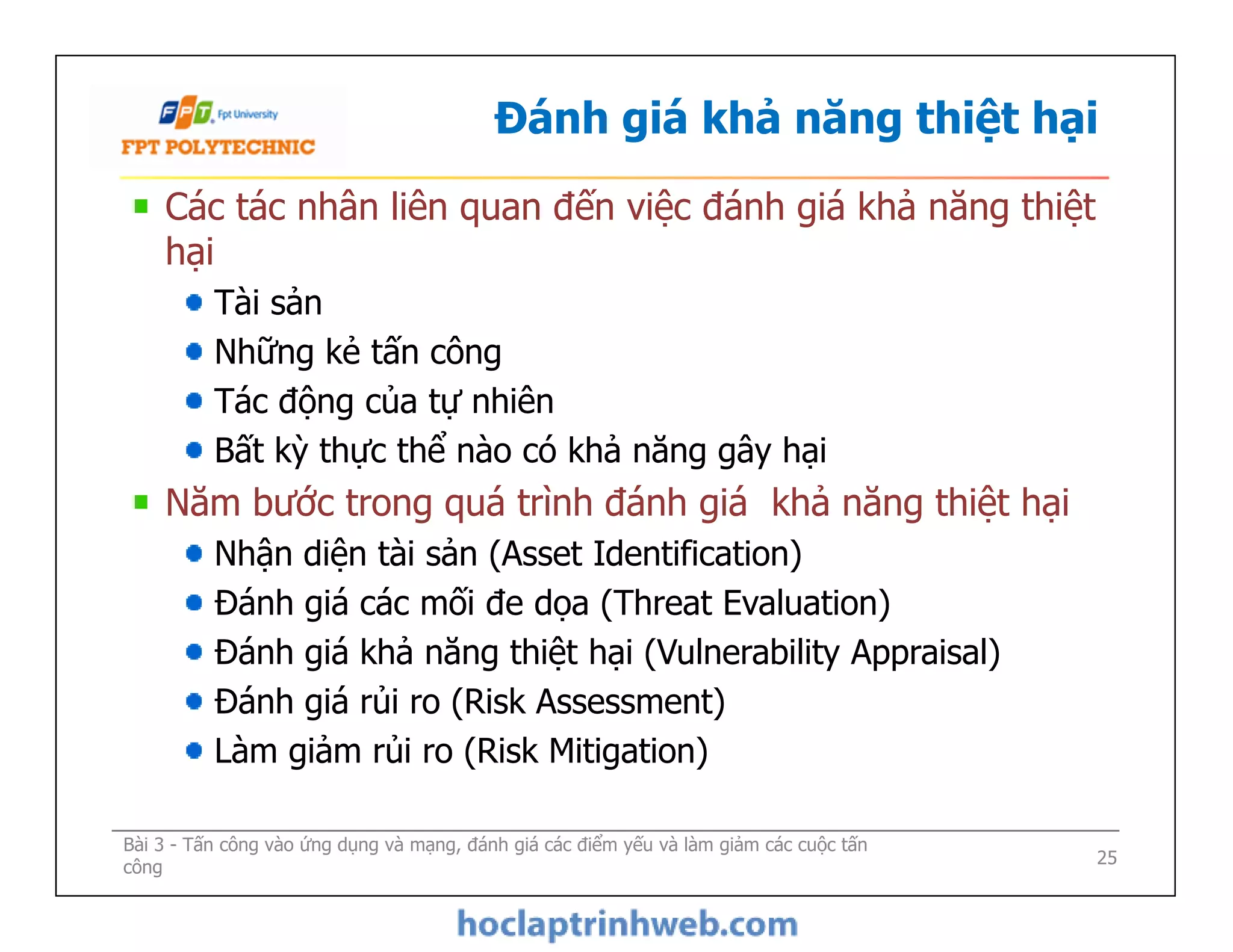 Đánh giá khả năng thiệt hại
Các tác nhân liên quan đến việc đánh giá khả năng thiệt
hại
Tài sản
Những kẻ tấn công
Tác động của tự nhiên
Bất kỳ thực thể nào có khả năng gây hại
Năm bước trong quá trình đánh giá khả năng thiệt hại
Nhận diện tài sản (Asset Identification)
Đánh giá các mối đe dọa (Threat Evaluation)
Đánh giá khả năng thiệt hại (Vulnerability Appraisal)
Đánh giá rủi ro (Risk Assessment)
Làm giảm rủi ro (Risk Mitigation)
Bài 3 - Tấn công vào ứng dụng và mạng, đánh giá các điểm yếu và làm giảm các cuộc tấn
công
Các tác nhân liên quan đến việc đánh giá khả năng thiệt
hại
Tài sản
Những kẻ tấn công
Tác động của tự nhiên
Bất kỳ thực thể nào có khả năng gây hại
Năm bước trong quá trình đánh giá khả năng thiệt hại
Nhận diện tài sản (Asset Identification)
Đánh giá các mối đe dọa (Threat Evaluation)
Đánh giá khả năng thiệt hại (Vulnerability Appraisal)
Đánh giá rủi ro (Risk Assessment)
Làm giảm rủi ro (Risk Mitigation)
25
 